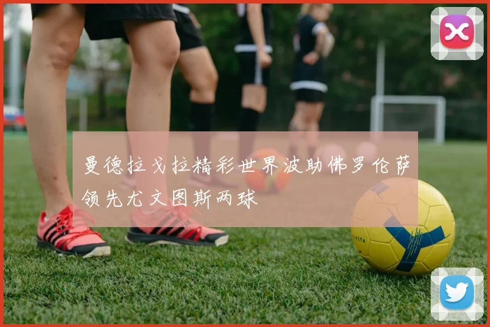曼德拉戈拉精彩世界波助佛罗伦萨领先尤文图斯两球