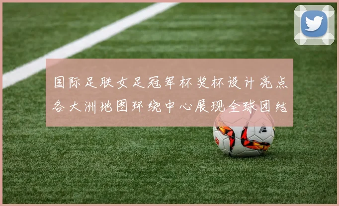 国际足联女足冠军杯奖杯设计亮点各大洲地图环绕中心展现全球团结与竞技精神