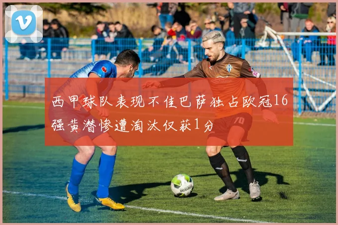 西甲球队表现不佳巴萨独占欧冠16强黄潜惨遭淘汰仅获1分