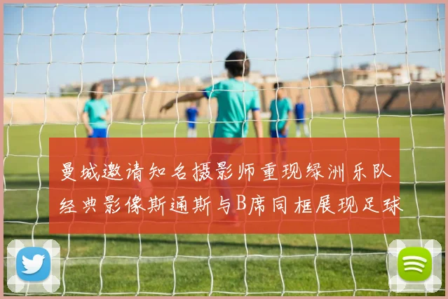 曼城邀请知名摄影师重现绿洲乐队经典影像斯通斯与B席同框展现足球魅力