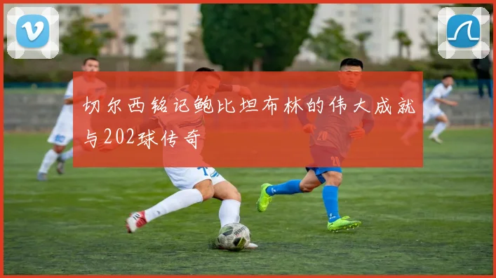 切尔西铭记鲍比坦布林的伟大成就与202球传奇