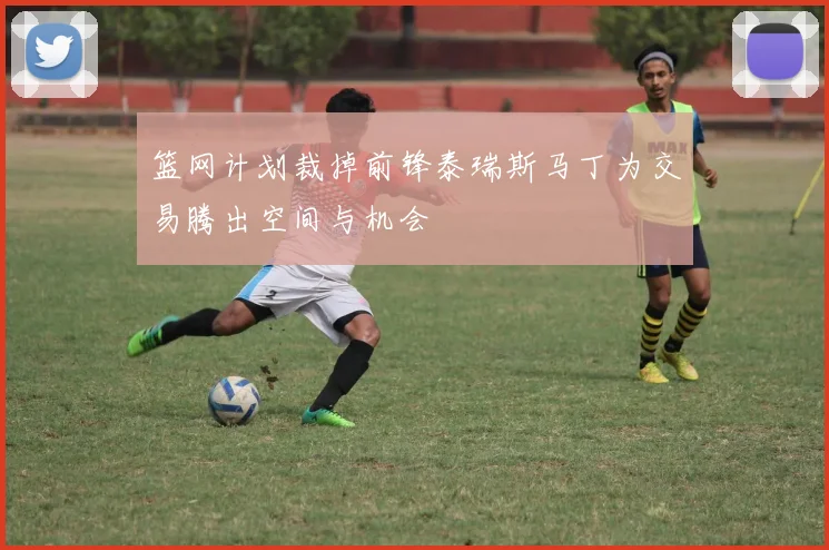 篮网计划裁掉前锋泰瑞斯马丁为交易腾出空间与机会