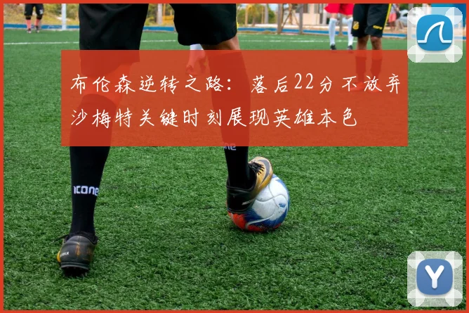 布伦森逆转之路：落后22分不放弃沙梅特关键时刻展现英雄本色
