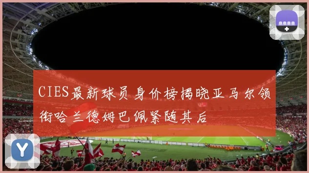 CIES最新球员身价榜揭晓亚马尔领衔哈兰德姆巴佩紧随其后