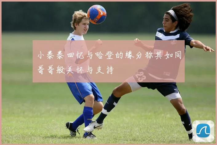 小泰泰回忆与哈登的缘分称其如同哥哥般关怀与支持