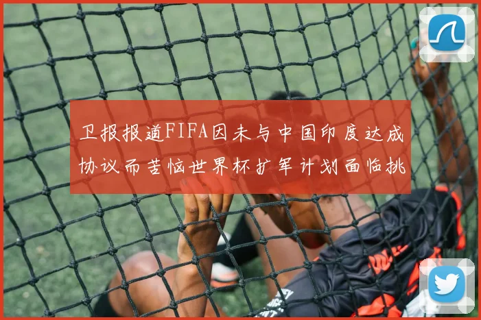 卫报报道FIFA因未与中国印度达成协议而苦恼世界杯扩军计划面临挑战